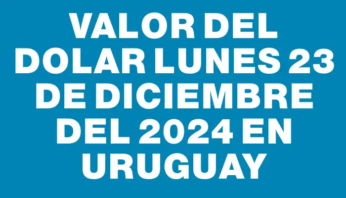 Valor del dolar Lunes 23 de diciembre del 2024 en Uruguay