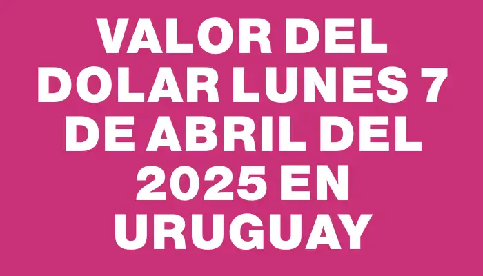 Valor del dolar Lunes 7 de abril del 2025 en Uruguay