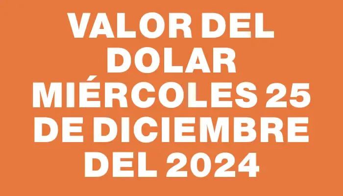 Valor del dolar Miércoles 25 de diciembre del 2024