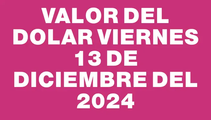 Valor del dolar Viernes 13 de diciembre del 2024