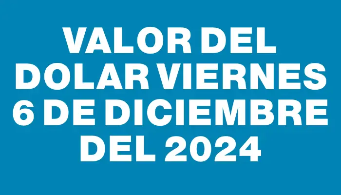 Valor del dolar Viernes 6 de diciembre del 2024