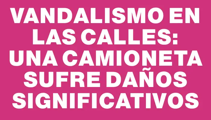 Vandalismo en las calles: una camioneta sufre daños significativos