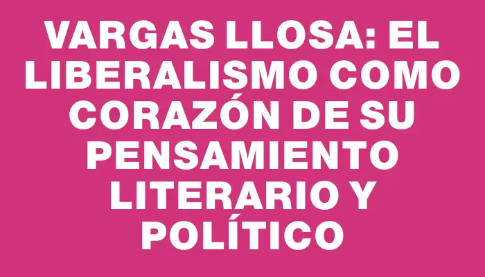 Vargas Llosa: el liberalismo como corazón de su pensamiento literario y político