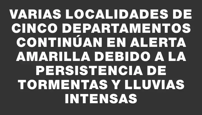 Varias localidades de cinco departamentos continúan en alerta amarilla debido a la persistencia de tormentas y lluvias intensas