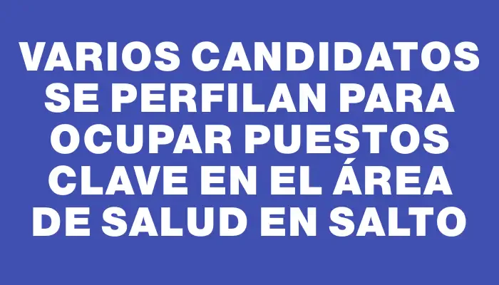 Varios candidatos se perfilan para ocupar puestos clave en el área de salud en Salto