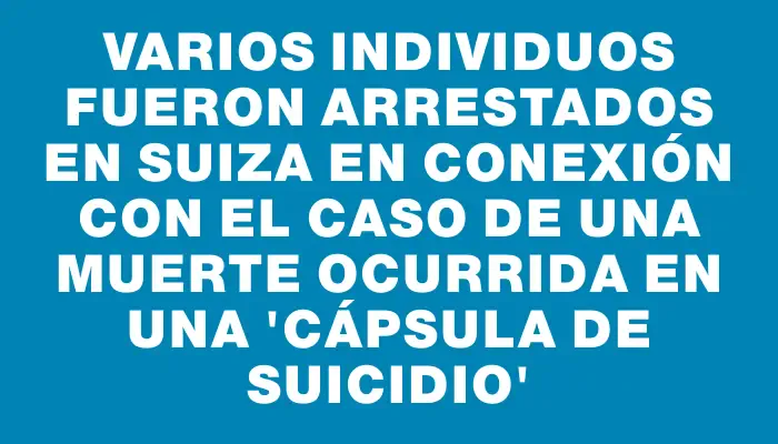 Varios individuos fueron arrestados en Suiza en conexión con el caso de una muerte ocurrida en una “cápsula de suicidio”