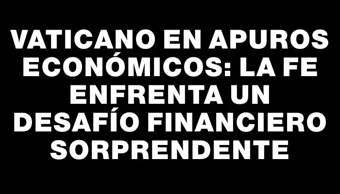 Vaticano en apuros económicos: la fe enfrenta un desafío financiero sorprendente