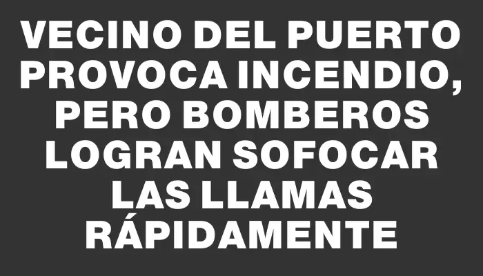 Vecino del puerto provoca incendio, pero bomberos logran sofocar las llamas rápidamente