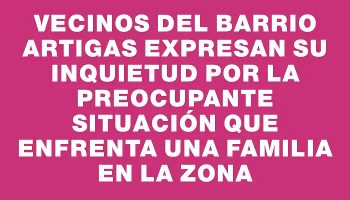 Vecinos del barrio Artigas expresan su inquietud por la preocupante situación que enfrenta una familia en la zona