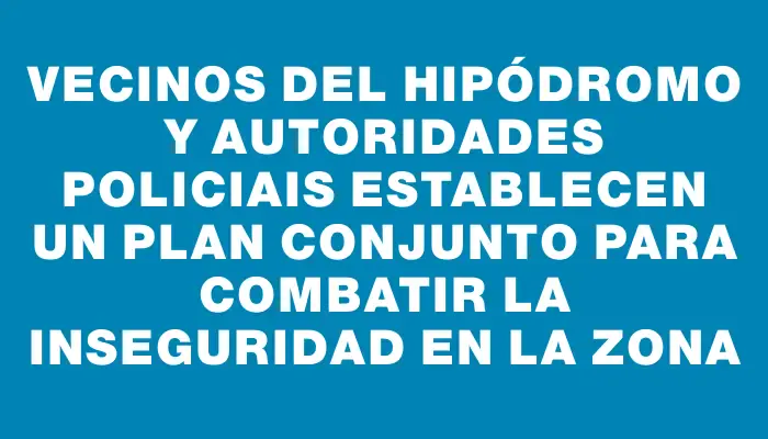 Vecinos del Hipódromo y autoridades policiais establecen un plan conjunto para combatir la inseguridad en la zona