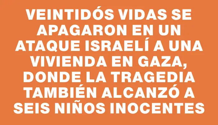 Veintidós vidas se apagaron en un ataque israelí a una vivienda en Gaza, donde la tragedia también alcanzó a seis niños inocentes