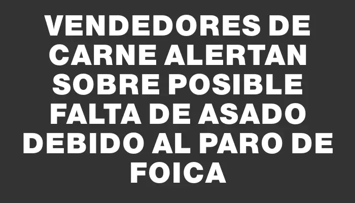 Vendedores de Carne alertan sobre posible falta de asado debido al paro de Foica