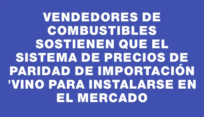 Vendedores de combustibles sostienen que el sistema de Precios de Paridad de Importación "vino para instalarse en el mercado