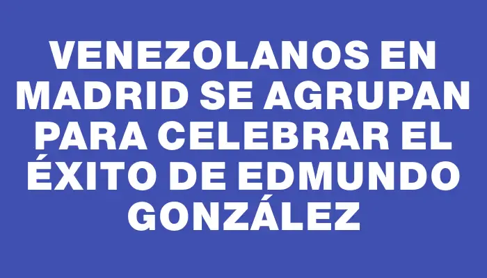 Venezolanos en Madrid se agrupan para celebrar el éxito de Edmundo González