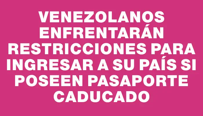 Venezolanos enfrentarán restricciones para ingresar a su país si poseen pasaporte caducado