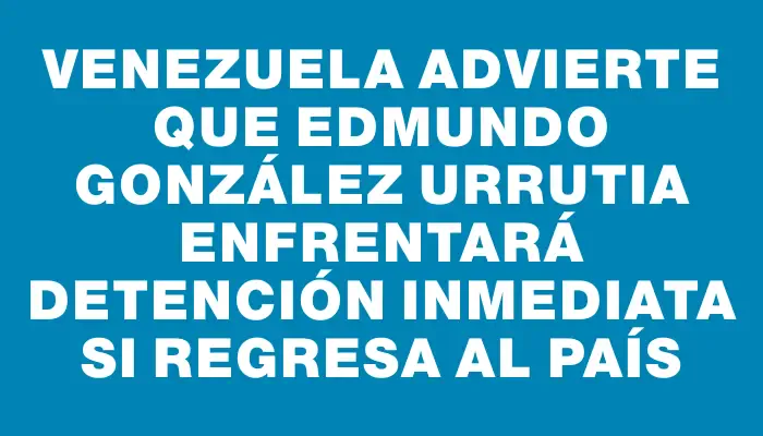 Venezuela advierte que Edmundo González Urrutia enfrentará detención inmediata si regresa al país