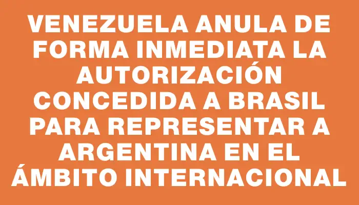 Venezuela anula de forma inmediata la autorización concedida a Brasil para representar a Argentina en el ámbito internacional