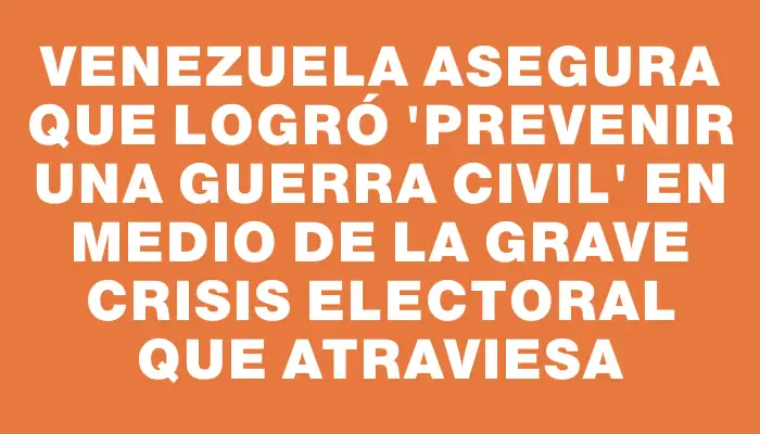 Venezuela asegura que logró "prevenir una guerra civil" en medio de la grave crisis electoral que atraviesa