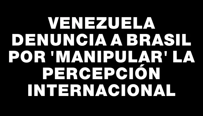 Venezuela denuncia a Brasil por "manipular" la percepción internacional