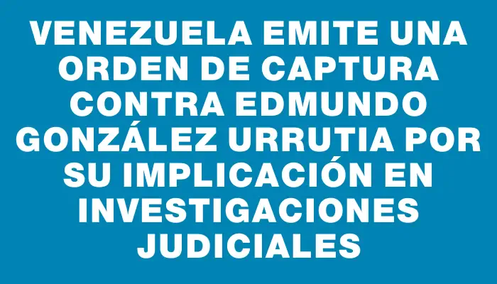 Venezuela emite una orden de captura contra Edmundo González Urrutia por su implicación en investigaciones judiciales