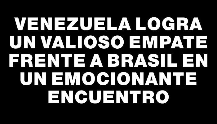 Venezuela logra un valioso empate frente a Brasil en un emocionante encuentro