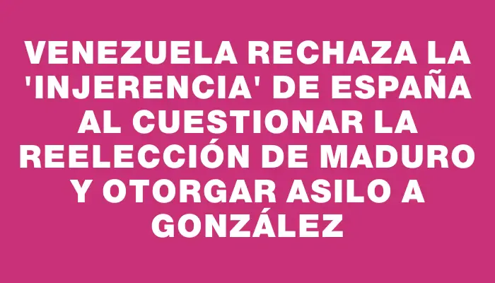 Venezuela rechaza la "injerencia" de España al cuestionar la reelección de Maduro y otorgar asilo a González