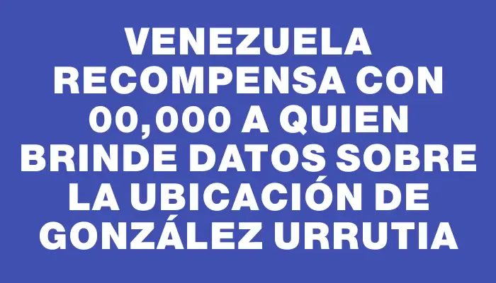 Venezuela recompensa con $100,000 a quien brinde datos sobre la ubicación de González Urrutia