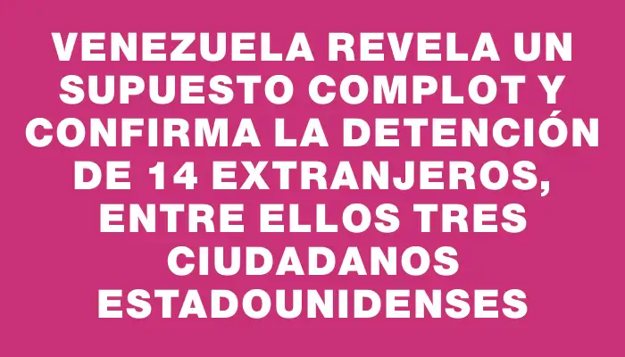 Venezuela revela un supuesto complot y confirma la detención de 14 extranjeros, entre ellos tres ciudadanos estadounidenses