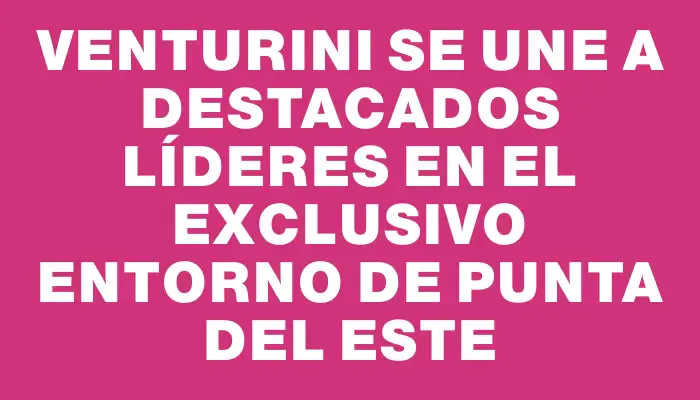 Venturini se une a destacados líderes en el exclusivo entorno de Punta del Este