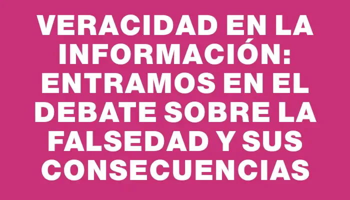 Veracidad en la Información: Entramos en el Debate sobre la Falsedad y sus Consecuencias