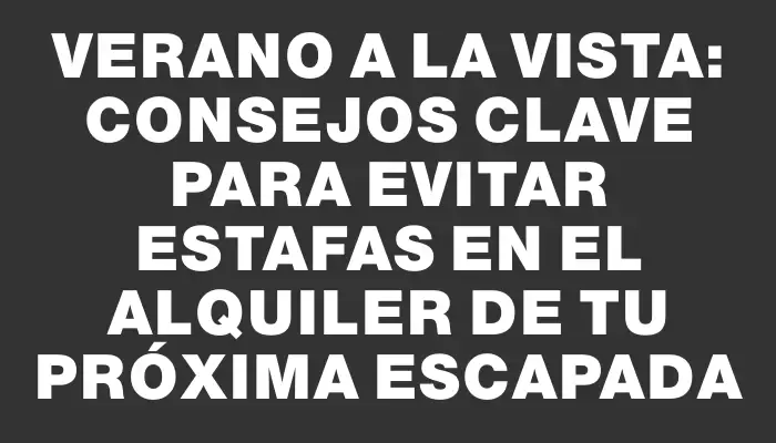 Verano a la vista: consejos clave para evitar estafas en el alquiler de tu próxima escapada