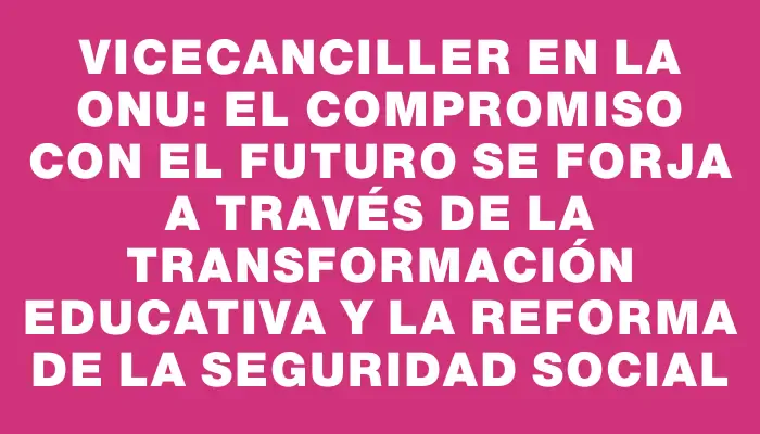 Vicecanciller en la Onu: el compromiso con el futuro se forja a través de la transformación educativa y la reforma de la seguridad social