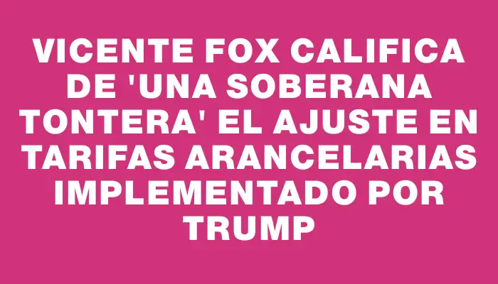 Vicente Fox califica de "una soberana tontera" el ajuste en tarifas arancelarias implementado por Trump