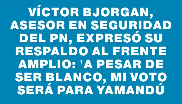 Víctor Bjorgan, asesor en seguridad del Pn, expresó su respaldo al Frente Amplio: "a pesar de ser blanco, mi voto será para Yamandú