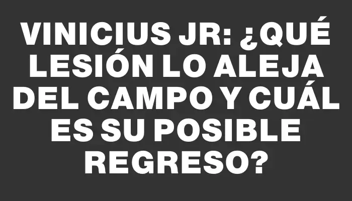 Vinicius Jr: ¿Qué lesión lo aleja del campo y cuál es su posible regreso?