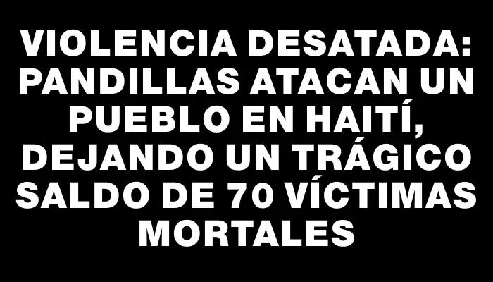 Violencia desatada: Pandillas atacan un pueblo en Haití, dejando un trágico saldo de 70 víctimas mortales