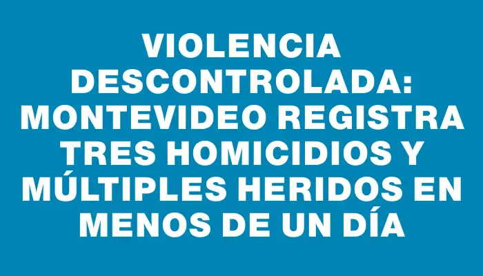 Violencia descontrolada: Montevideo registra tres homicidios y múltiples heridos en menos de un día