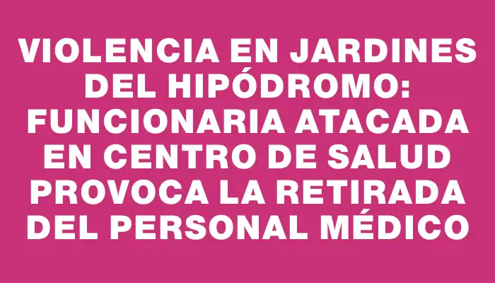 Violencia en Jardines del Hipódromo: Funcionaria atacada en centro de salud provoca la retirada del personal médico