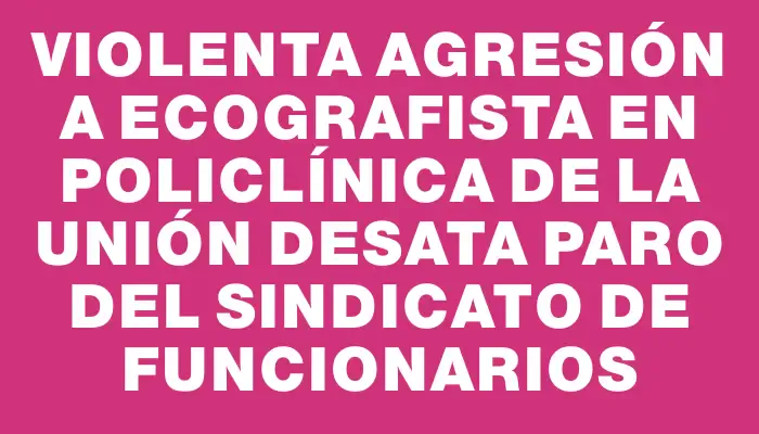 Violenta agresión a ecografista en policlínica de la Unión desata paro del sindicato de funcionarios