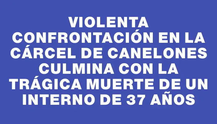 Violenta confrontación en la cárcel de Canelones culmina con la trágica muerte de un interno de 37 años