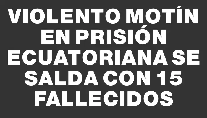 Violento motín en prisión ecuatoriana se salda con 15 fallecidos