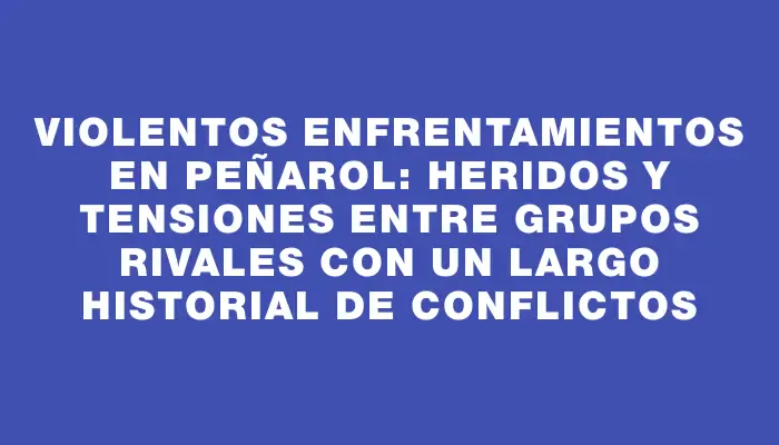 Violentos enfrentamientos en Peñarol: heridos y tensiones entre grupos rivales con un largo historial de conflictos