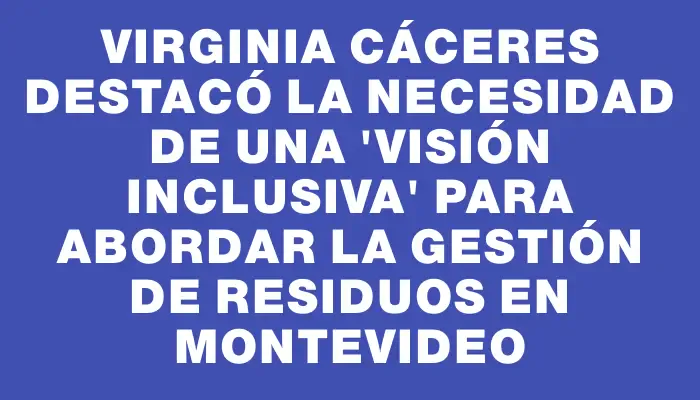 Virginia Cáceres destacó la necesidad de una "visión inclusiva" para abordar la gestión de residuos en Montevideo