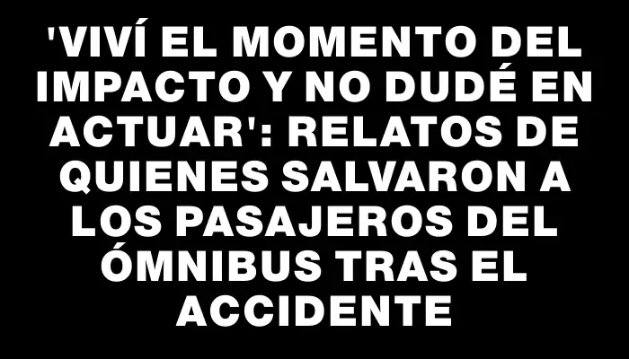 “Viví el momento del impacto y no dudé en actuar”: relatos de quienes salvaron a los pasajeros del ómnibus tras el accidente