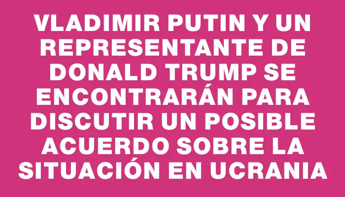 Vladimir Putin y un representante de Donald Trump se encontrarán para discutir un posible acuerdo sobre la situación en Ucrania