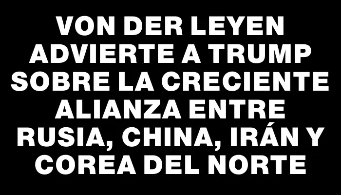 Von der Leyen advierte a Trump sobre la creciente alianza entre Rusia, China, Irán y Corea del Norte