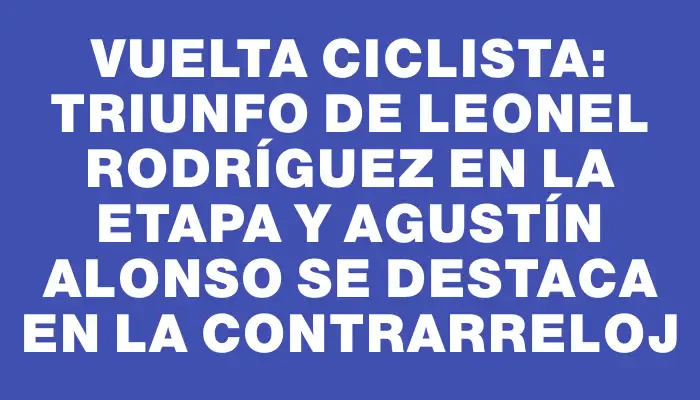 Vuelta Ciclista: Triunfo de Leonel Rodríguez en la etapa y Agustín Alonso se destaca en la contrarreloj