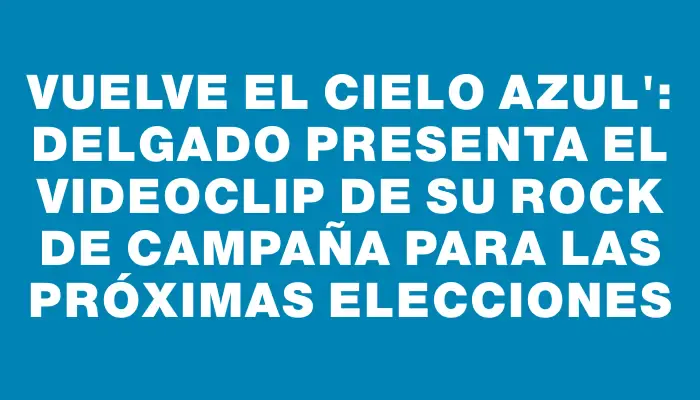 Vuelve el cielo azul": Delgado presenta el videoclip de su rock de campaña para las próximas elecciones