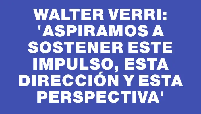 Walter Verri: “Aspiramos a sostener este impulso, esta dirección y esta perspectiva”