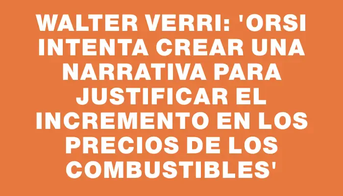 Walter Verri: “Orsi intenta crear una narrativa para justificar el incremento en los precios de los combustibles”